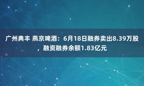 广州典丰 燕京啤酒：6月18日融券卖出8.39万股，融资融券余额1.83亿元