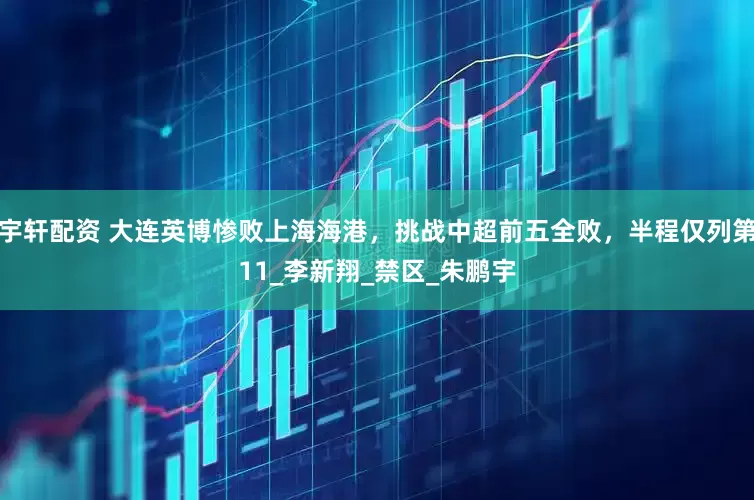 宇轩配资 大连英博惨败上海海港，挑战中超前五全败，半程仅列第11_李新翔_禁区_朱鹏宇