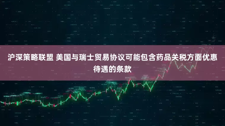 沪深策略联盟 美国与瑞士贸易协议可能包含药品关税方面优惠待遇的条款