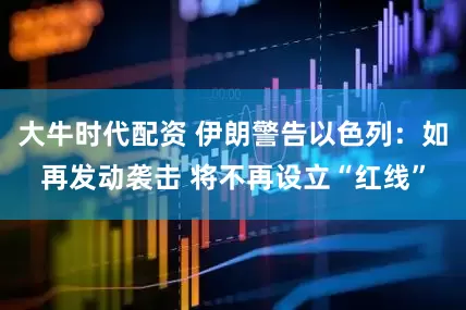 大牛时代配资 伊朗警告以色列：如再发动袭击 将不再设立“红线”