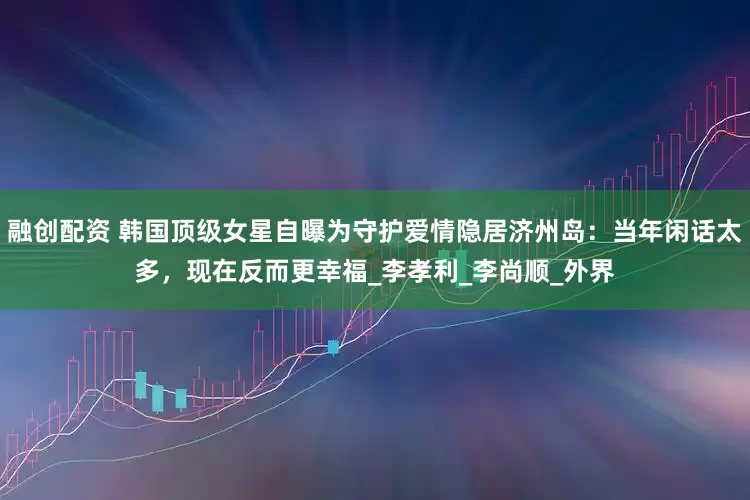 融创配资 韩国顶级女星自曝为守护爱情隐居济州岛：当年闲话太多，现在反而更幸福_李孝利_李尚顺_外界
