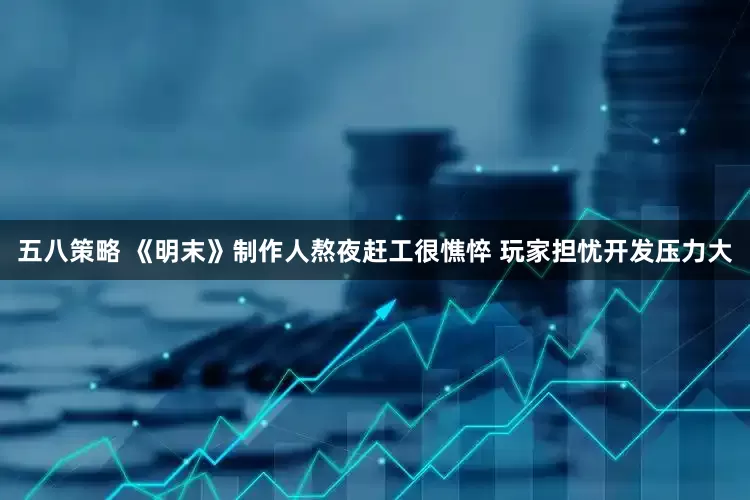 五八策略 《明末》制作人熬夜赶工很憔悴 玩家担忧开发压力大