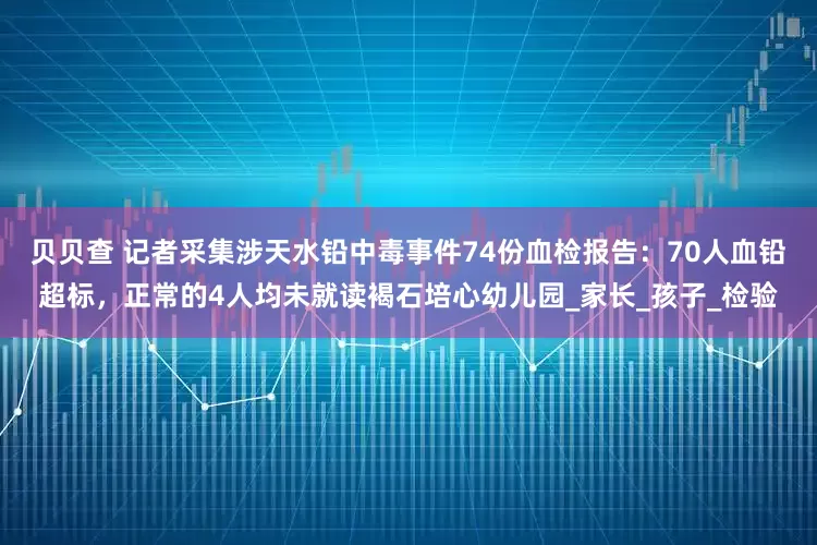 贝贝查 记者采集涉天水铅中毒事件74份血检报告：70人血铅超标，正常的4人均未就读褐石培心幼儿园_家长_孩子_检验