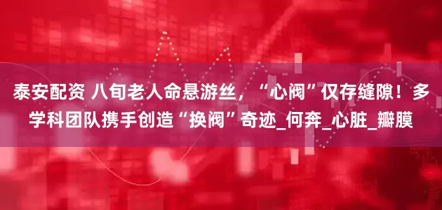 泰安配资 八旬老人命悬游丝，“心阀”仅存缝隙！多学科团队携手创造“换阀”奇迹_何奔_心脏_瓣膜