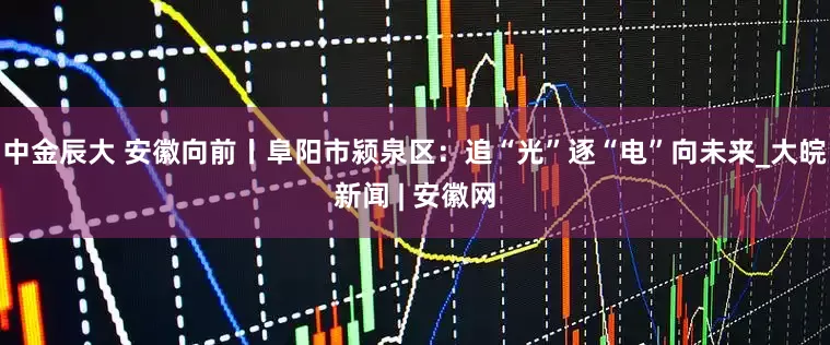 中金辰大 安徽向前丨阜阳市颍泉区：追“光”逐“电”向未来_大皖新闻 | 安徽网