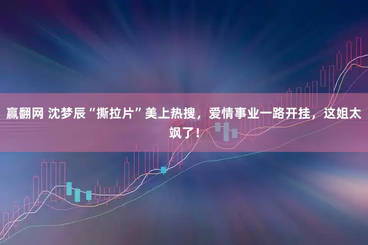 赢翻网 沈梦辰“撕拉片”美上热搜，爱情事业一路开挂，这姐太飒了！