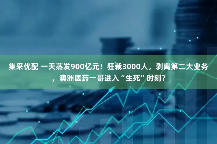 集采优配 一天蒸发900亿元！狂裁3000人，剥离第二大业务，澳洲医药一哥进入“生死”时刻？