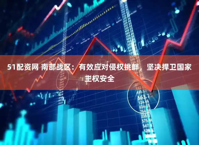 51配资网 南部战区：有效应对侵权挑衅，坚决捍卫国家主权安全