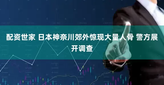 配资世家 日本神奈川郊外惊现大量人骨 警方展开调查