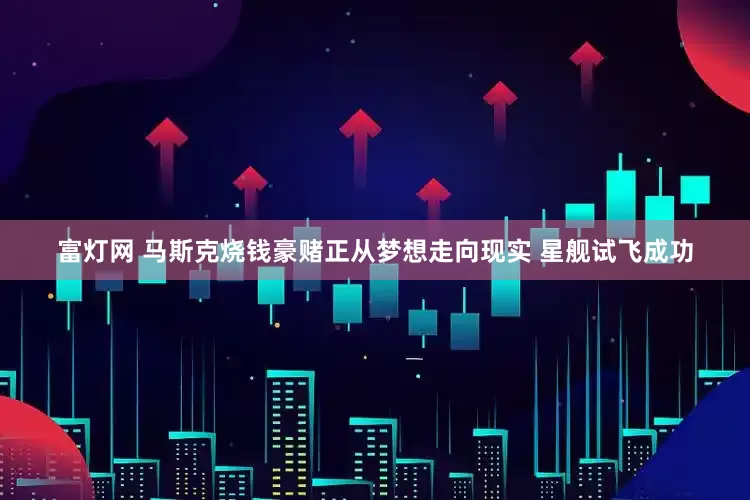 富灯网 马斯克烧钱豪赌正从梦想走向现实 星舰试飞成功