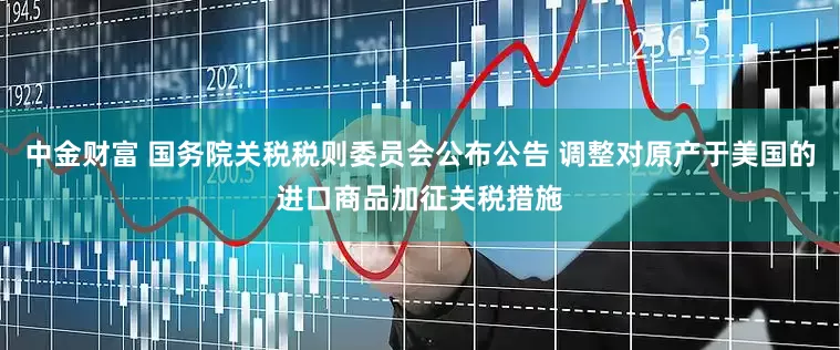中金财富 国务院关税税则委员会公布公告 调整对原产于美国的进口商品加征关税措施