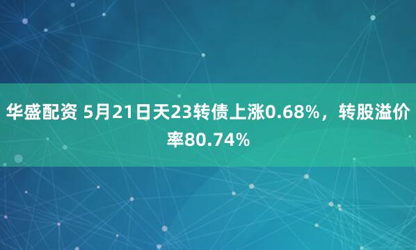 华盛配资 5月21日天23转债上涨0.68%，转股溢价率80.74%