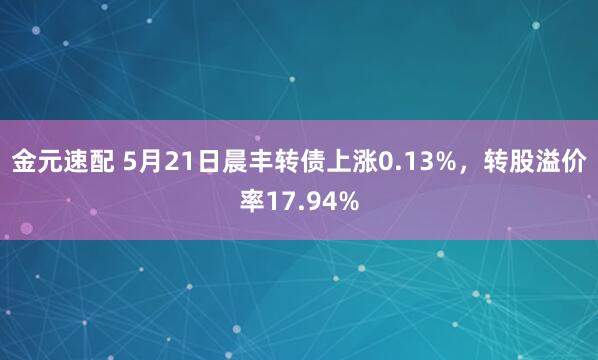 金元速配 5月21日晨丰转债上涨0.13%，转股溢价率17.94%