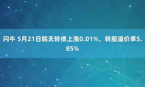 闪牛 5月21日皖天转债上涨0.01%，转股溢价率5.85%
