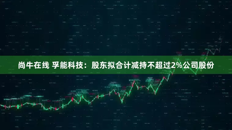 尚牛在线 孚能科技：股东拟合计减持不超过2%公司股份