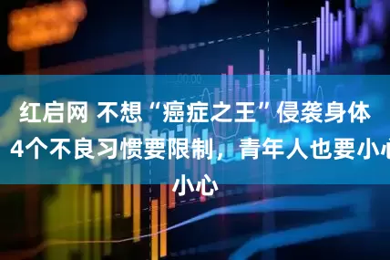 红启网 不想“癌症之王”侵袭身体，4个不良习惯要限制，青年人也要小心