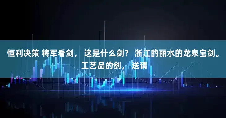 恒利决策 将军看剑， 这是什么剑？ 浙江的丽水的龙泉宝剑。 工艺品的剑， 送请