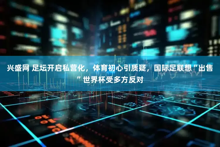 兴盛网 足坛开启私营化，体育初心引质疑，国际足联想“出售”世界杯受多方反对